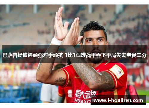 巴萨客场遭遇顽强对手顽抗 1比1艰难战平吞下平局失去宝贵三分